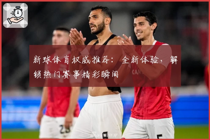新球体育权威推荐：全新体验，解锁热门赛事精彩瞬间
