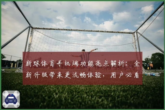 新球体育手机端功能亮点解析：全新升级带来更流畅体验，用户必看安装注册教程