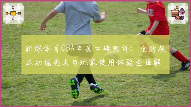 新球体育CBA年度口碑测评：全新版本功能亮点与玩家使用体验全面解析