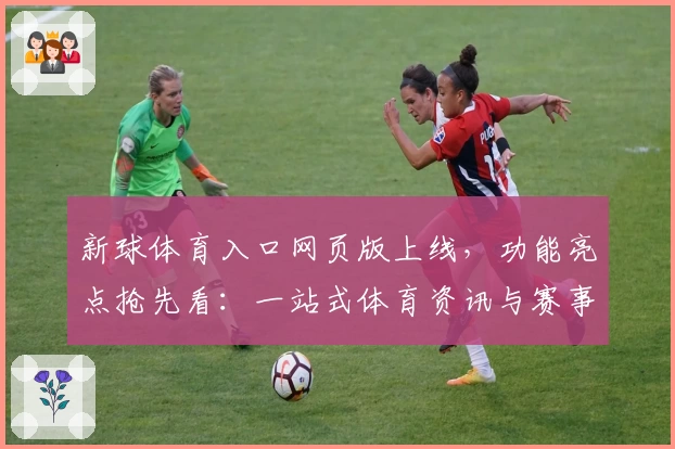 新球体育入口网页版上线，功能亮点抢先看：一站式体育资讯与赛事体验