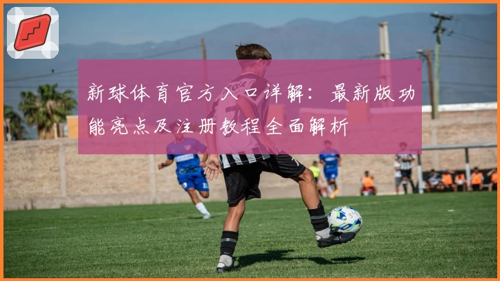 新球体育官方入口详解：最新版功能亮点及注册教程全面解析