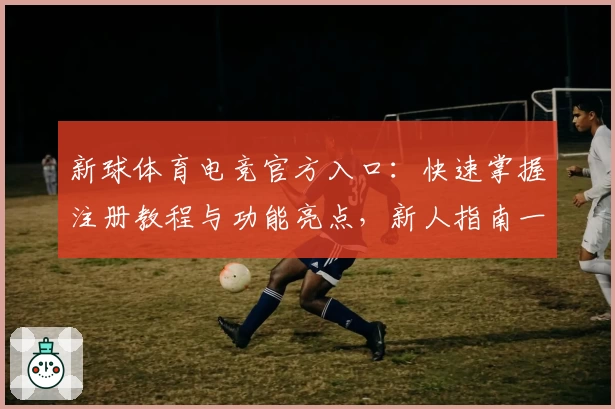 新球体育电竞官方入口：快速掌握注册教程与功能亮点，新人指南一站式服务