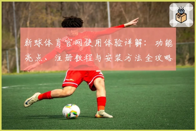 新球体育官网使用体验详解：功能亮点、注册教程与安装方法全攻略