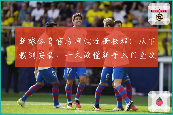 新球体育官方网站注册教程：从下载到安装，一文读懂新手入门全攻略