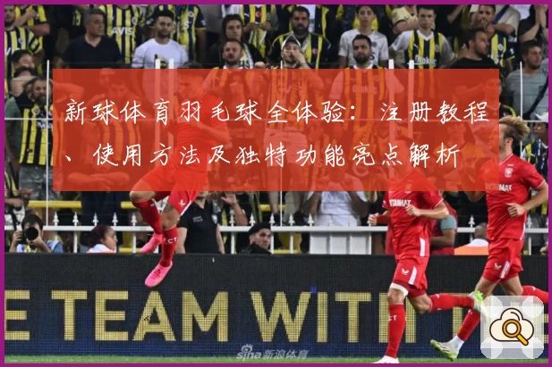 新球体育羽毛球全体验：注册教程、使用方法及独特功能亮点解析