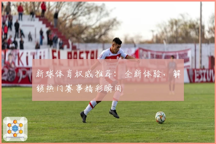 新球体育权威推荐：全新体验，解锁热门赛事精彩瞬间