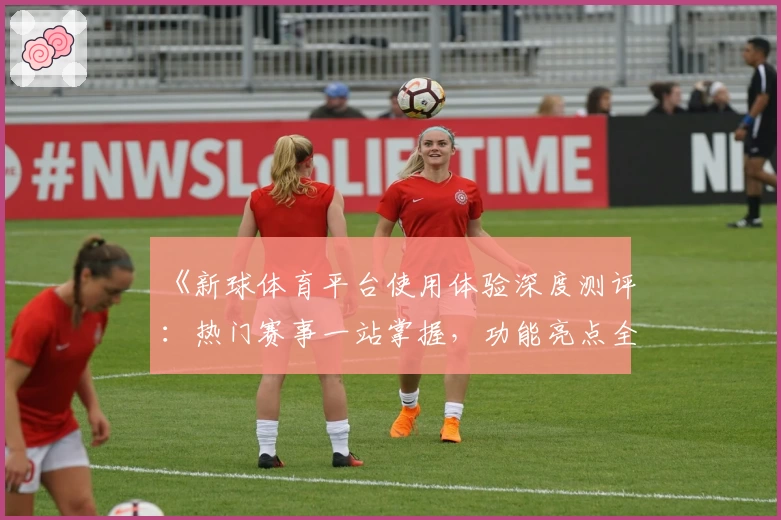 《新球体育平台使用体验深度测评:热门赛事一站掌握,功能亮点全面解析》