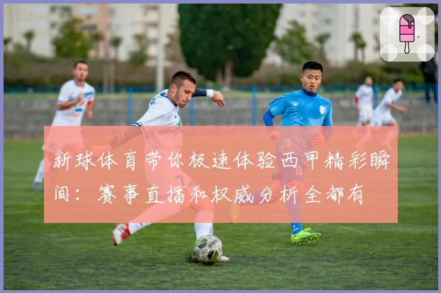 新球体育带你极速体验西甲精彩瞬间：赛事直播和权威分析全都有