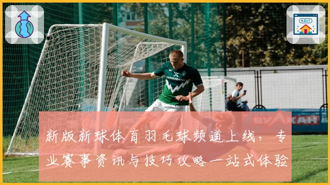 新版新球体育羽毛球频道上线，专业赛事资讯与技巧攻略一站式体验