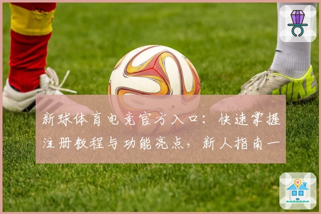 新球体育电竞官方入口：快速掌握注册教程与功能亮点，新人指南一站式服务