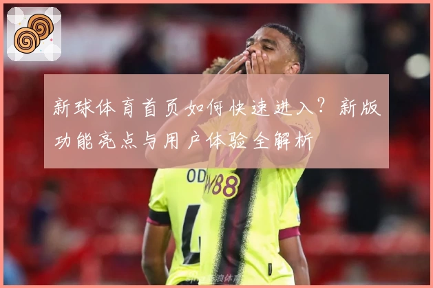 新球体育首页如何快速进入？新版功能亮点与用户体验全解析