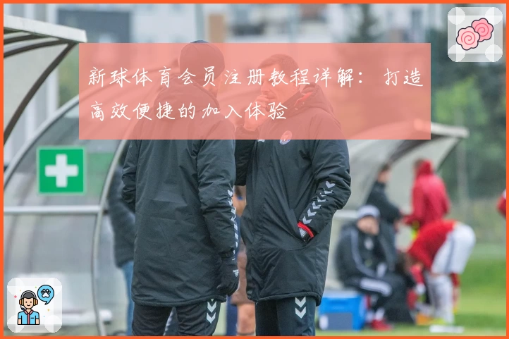 新球体育会员注册教程详解：打造高效便捷的加入体验