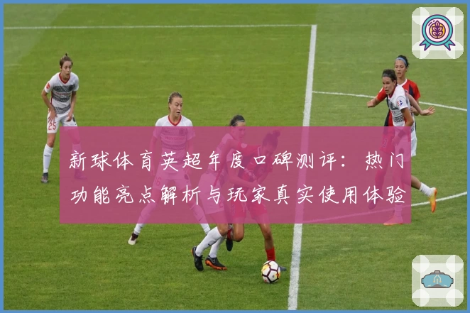新球体育英超年度口碑测评：热门功能亮点解析与玩家真实使用体验