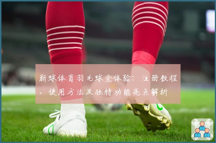 新球体育羽毛球全体验:注册教程、使用方法及独特功能亮点解析