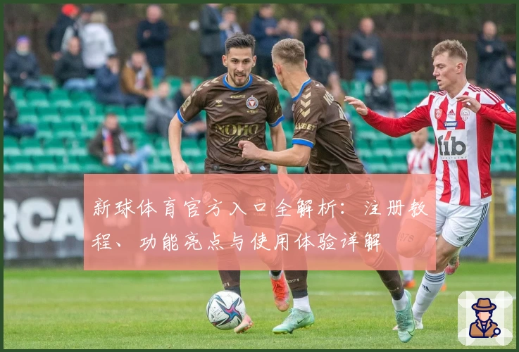 新球体育官方入口全解析：注册教程、功能亮点与使用体验详解